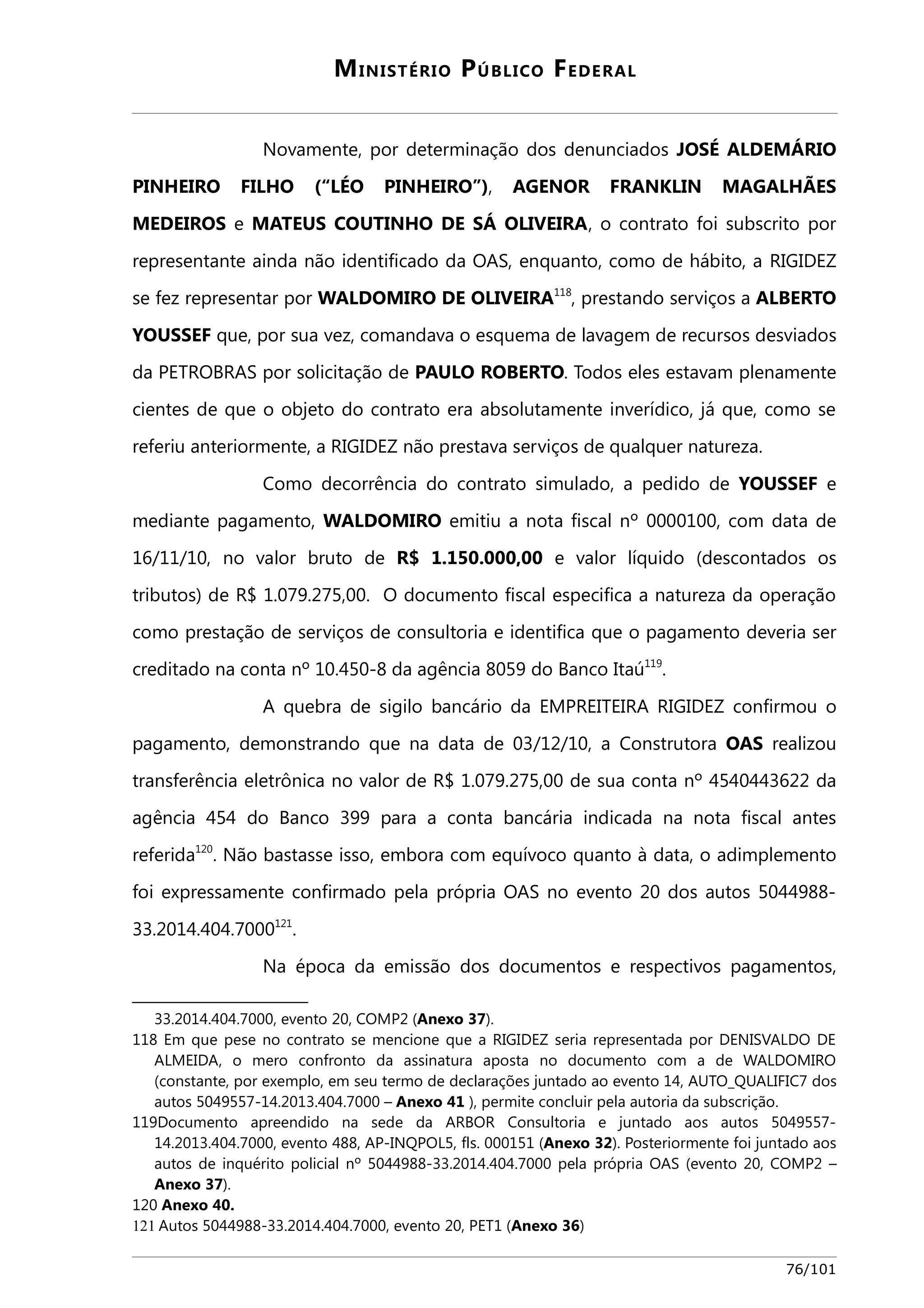 MINISTÉRIO PÚBLICO FEDERAL 
Novamente, por determinação dos denunciados JOSÉ ALDEMÁRIO 
PINHEIRO FILHO (“LÉO PINHEIRO”), AGENOR FRANKLIN MAGALHÃES 
MEDEIROS e MATEUS COUTINHO DE SÁ OLIVEIRA, o contrato foi subscrito por 
representante ainda não identificado da OAS, enquanto, como de hábito, a RIGIDEZ 
se fez representar por WALDOMIRO DE OLIVEIRA118, prestando serviços a ALBERTO 
YOUSSEF que, por sua vez, comandava o esquema de lavagem de recursos desviados 
da PETROBRAS por solicitação de PAULO ROBERTO. Todos eles estavam plenamente 
cientes de que o objeto do contrato era absolutamente inverídico, já que, como se 
referiu anteriormente, a RIGIDEZ não prestava serviços de qualquer natureza. 
Como decorrência do contrato simulado, a pedido de YOUSSEF e 
mediante pagamento, WALDOMIRO emitiu a nota fiscal nº 0000100, com data de 
16/11/10, no valor bruto de R$ 1.150.000,00 e valor líquido (descontados os 
tributos) de R$ 1.079.275,00. O documento fiscal especifica a natureza da operação 
como prestação de serviços de consultoria e identifica que o pagamento deveria ser 
creditado na conta nº 10.450-8 da agência 8059 do Banco Itaú119. 
A quebra de sigilo bancário da EMPREITEIRA RIGIDEZ confirmou o 
pagamento, demonstrando que na data de 03/12/10, a Construtora OAS realizou 
transferência eletrônica no valor de R$ 1.079.275,00 de sua conta nº 4540443622 da 
agência 454 do Banco 399 para a conta bancária indicada na nota fiscal antes 
referida120. Não bastasse isso, embora com equívoco quanto à data, o adimplemento 
foi expressamente confirmado pela própria OAS no evento 20 dos autos 5044988- 
33.2014.404.7000121. 
Na época da emissão dos documentos e respectivos pagamentos, 
33.2014.404.7000, evento 20, COMP2 (Anexo 37). 
118 Em que pese no contrato se mencione que a RIGIDEZ seria representada por DENISVALDO DE 
ALMEIDA, o mero confronto da assinatura aposta no documento com a de WALDOMIRO 
(constante, por exemplo, em seu termo de declarações juntado ao evento 14, AUTO_QUALIFIC7 dos 
autos 5049557-14.2013.404.7000 – Anexo 41 ), permite concluir pela autoria da subscrição. 
119Documento apreendido na sede da ARBOR Consultoria e juntado aos autos 5049557- 
14.2013.404.7000, evento 488, AP-INQPOL5, fls. 000151 (Anexo 32). Posteriormente foi juntado aos 
autos de inquérito policial nº 5044988-33.2014.404.7000 pela própria OAS (evento 20, COMP2 – 
Anexo 37). 
120 Anexo 40. 
121 Autos 5044988-33.2014.404.7000, evento 20, PET1 (Anexo 36) 
76/101 
 