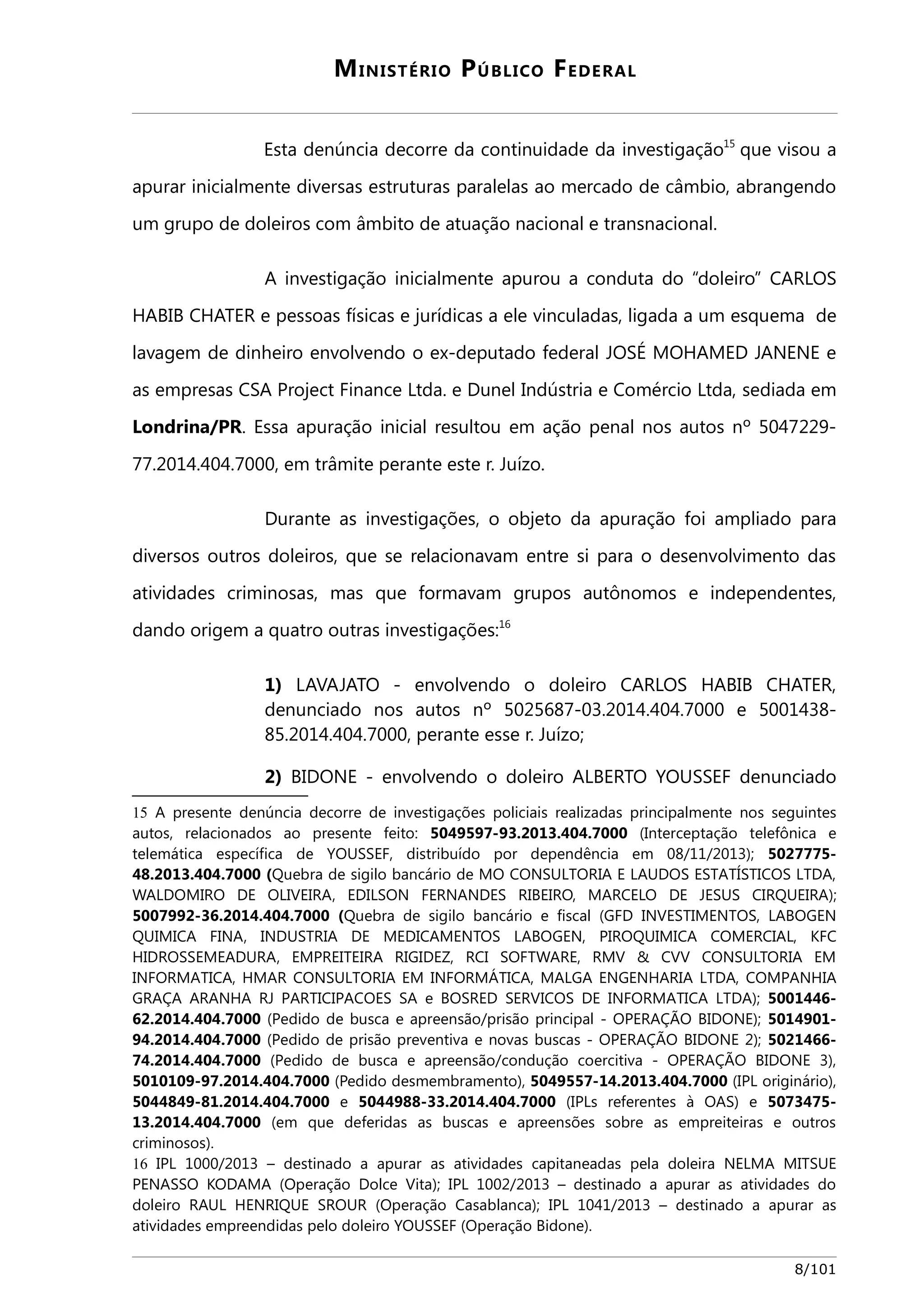 MINISTÉRIO PÚBLICO FEDERAL 
Esta denúncia decorre da continuidade da investigação15 que visou a 
apurar inicialmente diversas estruturas paralelas ao mercado de câmbio, abrangendo 
um grupo de doleiros com âmbito de atuação nacional e transnacional. 
A investigação inicialmente apurou a conduta do “doleiro” CARLOS 
HABIB CHATER e pessoas físicas e jurídicas a ele vinculadas, ligada a um esquema de 
lavagem de dinheiro envolvendo o ex-deputado federal JOSÉ MOHAMED JANENE e 
as empresas CSA Project Finance Ltda. e Dunel Indústria e Comércio Ltda, sediada em 
Londrina/PR. Essa apuração inicial resultou em ação penal nos autos nº 5047229- 
77.2014.404.7000, em trâmite perante este r. Juízo. 
Durante as investigações, o objeto da apuração foi ampliado para 
diversos outros doleiros, que se relacionavam entre si para o desenvolvimento das 
atividades criminosas, mas que formavam grupos autônomos e independentes, 
dando origem a quatro outras investigações:16 
1) LAVAJATO - envolvendo o doleiro CARLOS HABIB CHATER, 
denunciado nos autos nº 5025687-03.2014.404.7000 e 5001438- 
85.2014.404.7000, perante esse r. Juízo; 
2) BIDONE - envolvendo o doleiro ALBERTO YOUSSEF denunciado 
15 A presente denúncia decorre de investigações policiais realizadas principalmente nos seguintes 
autos, relacionados ao presente feito: 5049597-93.2013.404.7000 (Interceptação telefônica e 
telemática específica de YOUSSEF, distribuído por dependência em 08/11/2013); 5027775- 
48.2013.404.7000 (Quebra de sigilo bancário de MO CONSULTORIA E LAUDOS ESTATÍSTICOS LTDA, 
WALDOMIRO DE OLIVEIRA, EDILSON FERNANDES RIBEIRO, MARCELO DE JESUS CIRQUEIRA); 
5007992-36.2014.404.7000 (Quebra de sigilo bancário e fiscal (GFD INVESTIMENTOS, LABOGEN 
QUIMICA FINA, INDUSTRIA DE MEDICAMENTOS LABOGEN, PIROQUIMICA COMERCIAL, KFC 
HIDROSSEMEADURA, EMPREITEIRA RIGIDEZ, RCI SOFTWARE, RMV & CVV CONSULTORIA EM 
INFORMATICA, HMAR CONSULTORIA EM INFORMÁTICA, MALGA ENGENHARIA LTDA, COMPANHIA 
GRAÇA ARANHA RJ PARTICIPACOES SA e BOSRED SERVICOS DE INFORMATICA LTDA); 5001446- 
62.2014.404.7000 (Pedido de busca e apreensão/prisão principal - OPERAÇÃO BIDONE); 5014901- 
94.2014.404.7000 (Pedido de prisão preventiva e novas buscas - OPERAÇÃO BIDONE 2); 5021466- 
74.2014.404.7000 (Pedido de busca e apreensão/condução coercitiva - OPERAÇÃO BIDONE 3), 
5010109-97.2014.404.7000 (Pedido desmembramento), 5049557-14.2013.404.7000 (IPL originário), 
5044849-81.2014.404.7000 e 5044988-33.2014.404.7000 (IPLs referentes à OAS) e 5073475- 
13.2014.404.7000 (em que deferidas as buscas e apreensões sobre as empreiteiras e outros 
criminosos). 
16 IPL 1000/2013 – destinado a apurar as atividades capitaneadas pela doleira NELMA MITSUE 
PENASSO KODAMA (Operação Dolce Vita); IPL 1002/2013 – destinado a apurar as atividades do 
doleiro RAUL HENRIQUE SROUR (Operação Casablanca); IPL 1041/2013 – destinado a apurar as 
atividades empreendidas pelo doleiro YOUSSEF (Operação Bidone). 
8/101 
 