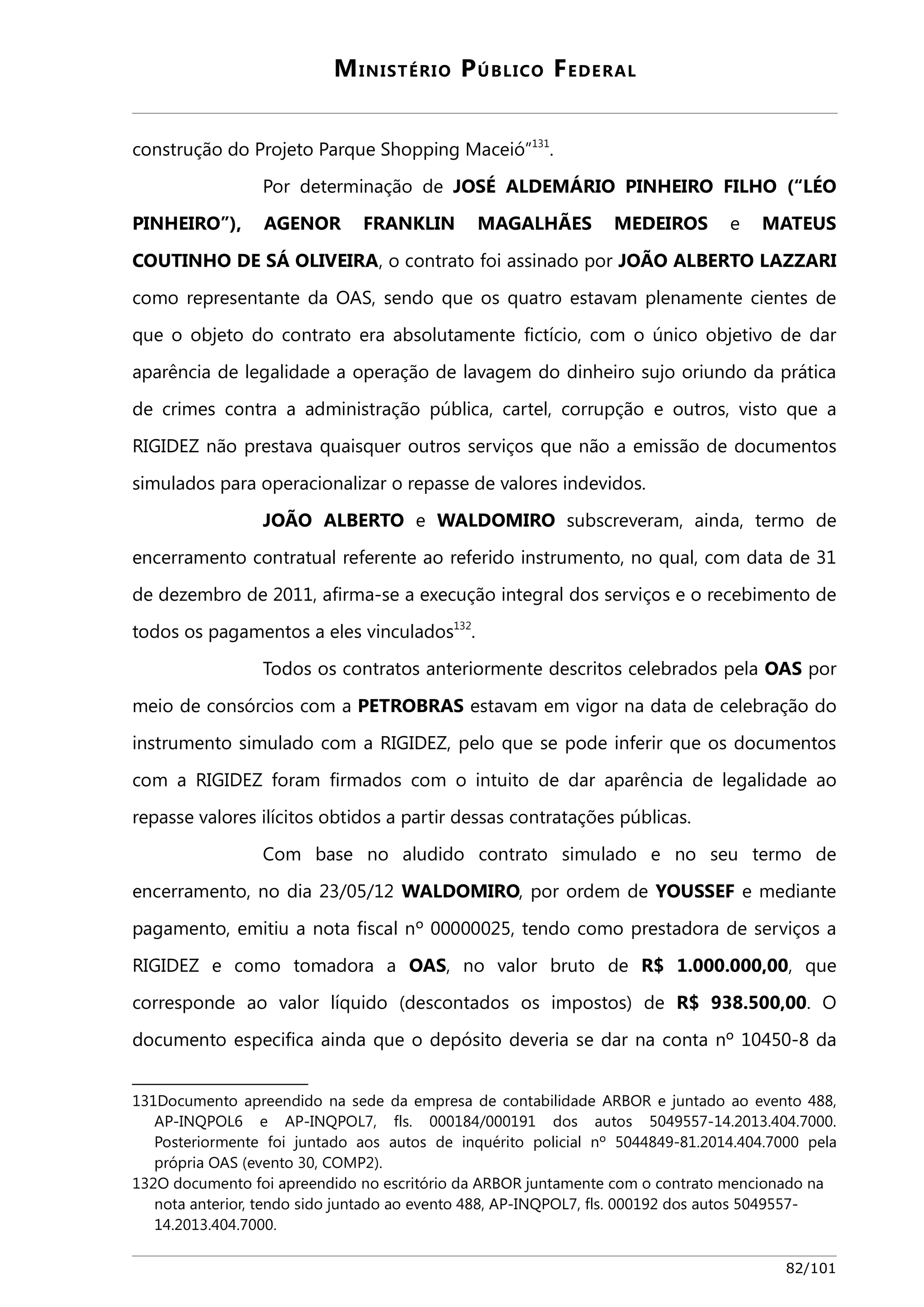 MINISTÉRIO PÚBLICO FEDERAL 
construção do Projeto Parque Shopping Maceió”131. 
Por determinação de JOSÉ ALDEMÁRIO PINHEIRO FILHO (“LÉO 
PINHEIRO”), AGENOR FRANKLIN MAGALHÃES MEDEIROS e MATEUS 
COUTINHO DE SÁ OLIVEIRA, o contrato foi assinado por JOÃO ALBERTO LAZZARI 
como representante da OAS, sendo que os quatro estavam plenamente cientes de 
que o objeto do contrato era absolutamente fictício, com o único objetivo de dar 
aparência de legalidade a operação de lavagem do dinheiro sujo oriundo da prática 
de crimes contra a administração pública, cartel, corrupção e outros, visto que a 
RIGIDEZ não prestava quaisquer outros serviços que não a emissão de documentos 
simulados para operacionalizar o repasse de valores indevidos. 
JOÃO ALBERTO e WALDOMIRO subscreveram, ainda, termo de 
encerramento contratual referente ao referido instrumento, no qual, com data de 31 
de dezembro de 2011, afirma-se a execução integral dos serviços e o recebimento de 
todos os pagamentos a eles vinculados132. 
Todos os contratos anteriormente descritos celebrados pela OAS por 
meio de consórcios com a PETROBRAS estavam em vigor na data de celebração do 
instrumento simulado com a RIGIDEZ, pelo que se pode inferir que os documentos 
com a RIGIDEZ foram firmados com o intuito de dar aparência de legalidade ao 
repasse valores ilícitos obtidos a partir dessas contratações públicas. 
Com base no aludido contrato simulado e no seu termo de 
encerramento, no dia 23/05/12 WALDOMIRO, por ordem de YOUSSEF e mediante 
pagamento, emitiu a nota fiscal nº 00000025, tendo como prestadora de serviços a 
RIGIDEZ e como tomadora a OAS, no valor bruto de R$ 1.000.000,00, que 
corresponde ao valor líquido (descontados os impostos) de R$ 938.500,00. O 
documento especifica ainda que o depósito deveria se dar na conta nº 10450-8 da 
131Documento apreendido na sede da empresa de contabilidade ARBOR e juntado ao evento 488, 
AP-INQPOL6 e AP-INQPOL7, fls. 000184/000191 dos autos 5049557-14.2013.404.7000. 
Posteriormente foi juntado aos autos de inquérito policial nº 5044849-81.2014.404.7000 pela 
própria OAS (evento 30, COMP2). 
132O documento foi apreendido no escritório da ARBOR juntamente com o contrato mencionado na 
nota anterior, tendo sido juntado ao evento 488, AP-INQPOL7, fls. 000192 dos autos 5049557- 
14.2013.404.7000. 
82/101 
 