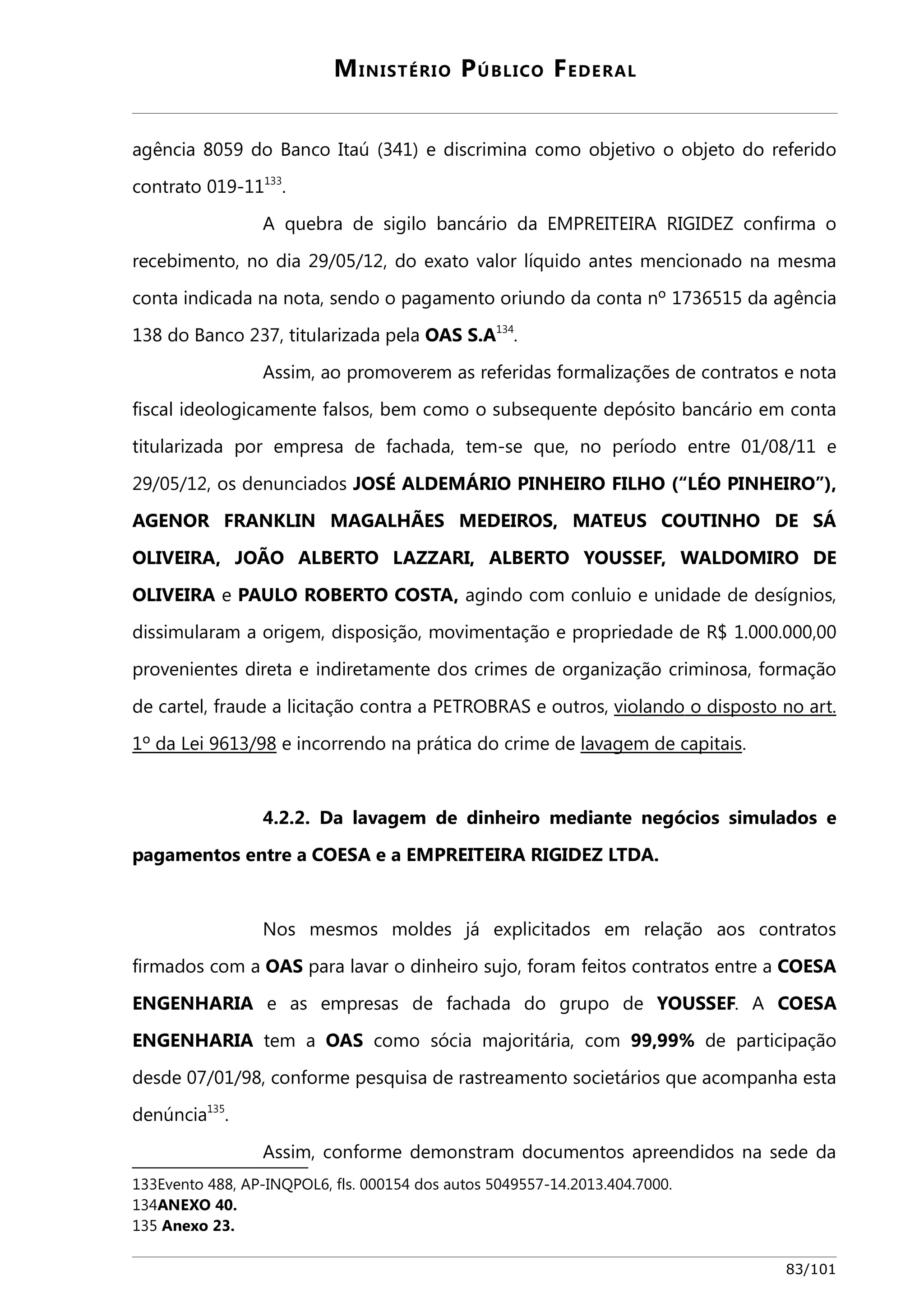 MINISTÉRIO PÚBLICO FEDERAL 
agência 8059 do Banco Itaú (341) e discrimina como objetivo o objeto do referido 
contrato 019-11133. 
A quebra de sigilo bancário da EMPREITEIRA RIGIDEZ confirma o 
recebimento, no dia 29/05/12, do exato valor líquido antes mencionado na mesma 
conta indicada na nota, sendo o pagamento oriundo da conta nº 1736515 da agência 
138 do Banco 237, titularizada pela OAS S.A134. 
Assim, ao promoverem as referidas formalizações de contratos e nota 
fiscal ideologicamente falsos, bem como o subsequente depósito bancário em conta 
titularizada por empresa de fachada, tem-se que, no período entre 01/08/11 e 
29/05/12, os denunciados JOSÉ ALDEMÁRIO PINHEIRO FILHO (“LÉO PINHEIRO”), 
AGENOR FRANKLIN MAGALHÃES MEDEIROS, MATEUS COUTINHO DE SÁ 
OLIVEIRA, JOÃO ALBERTO LAZZARI, ALBERTO YOUSSEF, WALDOMIRO DE 
OLIVEIRA e PAULO ROBERTO COSTA, agindo com conluio e unidade de desígnios, 
dissimularam a origem, disposição, movimentação e propriedade de R$ 1.000.000,00 
provenientes direta e indiretamente dos crimes de organização criminosa, formação 
de cartel, fraude a licitação contra a PETROBRAS e outros, v iola ndo o disposto no art . 
1º da Lei 9613/98 e incorrendo na prática do crime de lavagem de capitais. 
4.2.2. Da lavagem de dinheiro mediante negócios simulados e 
pagamentos entre a COESA e a EMPREITEIRA RIGIDEZ LTDA. 
Nos mesmos moldes já explicitados em relação aos contratos 
firmados com a OAS para lavar o dinheiro sujo, foram feitos contratos entre a COESA 
ENGENHARIA e as empresas de fachada do grupo de YOUSSEF. A COESA 
ENGENHARIA tem a OAS como sócia majoritária, com 99,99% de participação 
desde 07/01/98, conforme pesquisa de rastreamento societários que acompanha esta 
denúncia135. 
Assim, conforme demonstram documentos apreendidos na sede da 
133Evento 488, AP-INQPOL6, fls. 000154 dos autos 5049557-14.2013.404.7000. 
134ANEXO 40. 
135 Anexo 23. 
83/101 
 