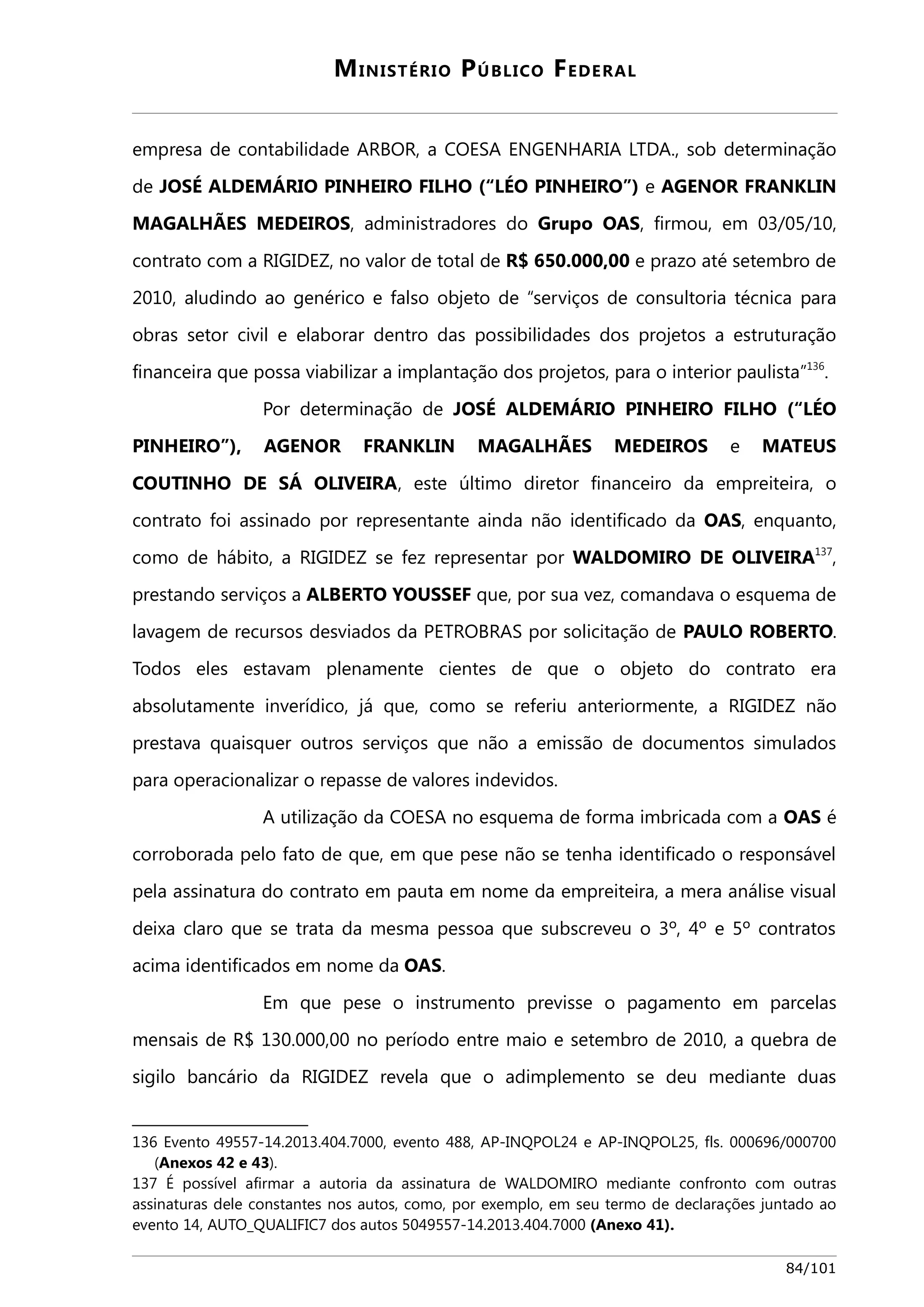 MINISTÉRIO PÚBLICO FEDERAL 
empresa de contabilidade ARBOR, a COESA ENGENHARIA LTDA., sob determinação 
de JOSÉ ALDEMÁRIO PINHEIRO FILHO (“LÉO PINHEIRO”) e AGENOR FRANKLIN 
MAGALHÃES MEDEIROS, administradores do Grupo OAS, firmou, em 03/05/10, 
contrato com a RIGIDEZ, no valor de total de R$ 650.000,00 e prazo até setembro de 
2010, aludindo ao genérico e falso objeto de “serviços de consultoria técnica para 
obras setor civil e elaborar dentro das possibilidades dos projetos a estruturação 
financeira que possa viabilizar a implantação dos projetos, para o interior paulista”136. 
Por determinação de JOSÉ ALDEMÁRIO PINHEIRO FILHO (“LÉO 
PINHEIRO”), AGENOR FRANKLIN MAGALHÃES MEDEIROS e MATEUS 
COUTINHO DE SÁ OLIVEIRA, este último diretor financeiro da empreiteira, o 
contrato foi assinado por representante ainda não identificado da OAS, enquanto, 
como de hábito, a RIGIDEZ se fez representar por WALDOMIRO DE OLIVEIRA137, 
prestando serviços a ALBERTO YOUSSEF que, por sua vez, comandava o esquema de 
lavagem de recursos desviados da PETROBRAS por solicitação de PAULO ROBERTO. 
Todos eles estavam plenamente cientes de que o objeto do contrato era 
absolutamente inverídico, já que, como se referiu anteriormente, a RIGIDEZ não 
prestava quaisquer outros serviços que não a emissão de documentos simulados 
para operacionalizar o repasse de valores indevidos. 
A utilização da COESA no esquema de forma imbricada com a OAS é 
corroborada pelo fato de que, em que pese não se tenha identificado o responsável 
pela assinatura do contrato em pauta em nome da empreiteira, a mera análise visual 
deixa claro que se trata da mesma pessoa que subscreveu o 3º, 4º e 5º contratos 
acima identificados em nome da OAS. 
Em que pese o instrumento previsse o pagamento em parcelas 
mensais de R$ 130.000,00 no período entre maio e setembro de 2010, a quebra de 
sigilo bancário da RIGIDEZ revela que o adimplemento se deu mediante duas 
136 Evento 49557-14.2013.404.7000, evento 488, AP-INQPOL24 e AP-INQPOL25, fls. 000696/000700 
(Anexos 42 e 43). 
137 É possível afirmar a autoria da assinatura de WALDOMIRO mediante confronto com outras 
assinaturas dele constantes nos autos, como, por exemplo, em seu termo de declarações juntado ao 
evento 14, AUTO_QUALIFIC7 dos autos 5049557-14.2013.404.7000 (Anexo 41). 
84/101 
 
