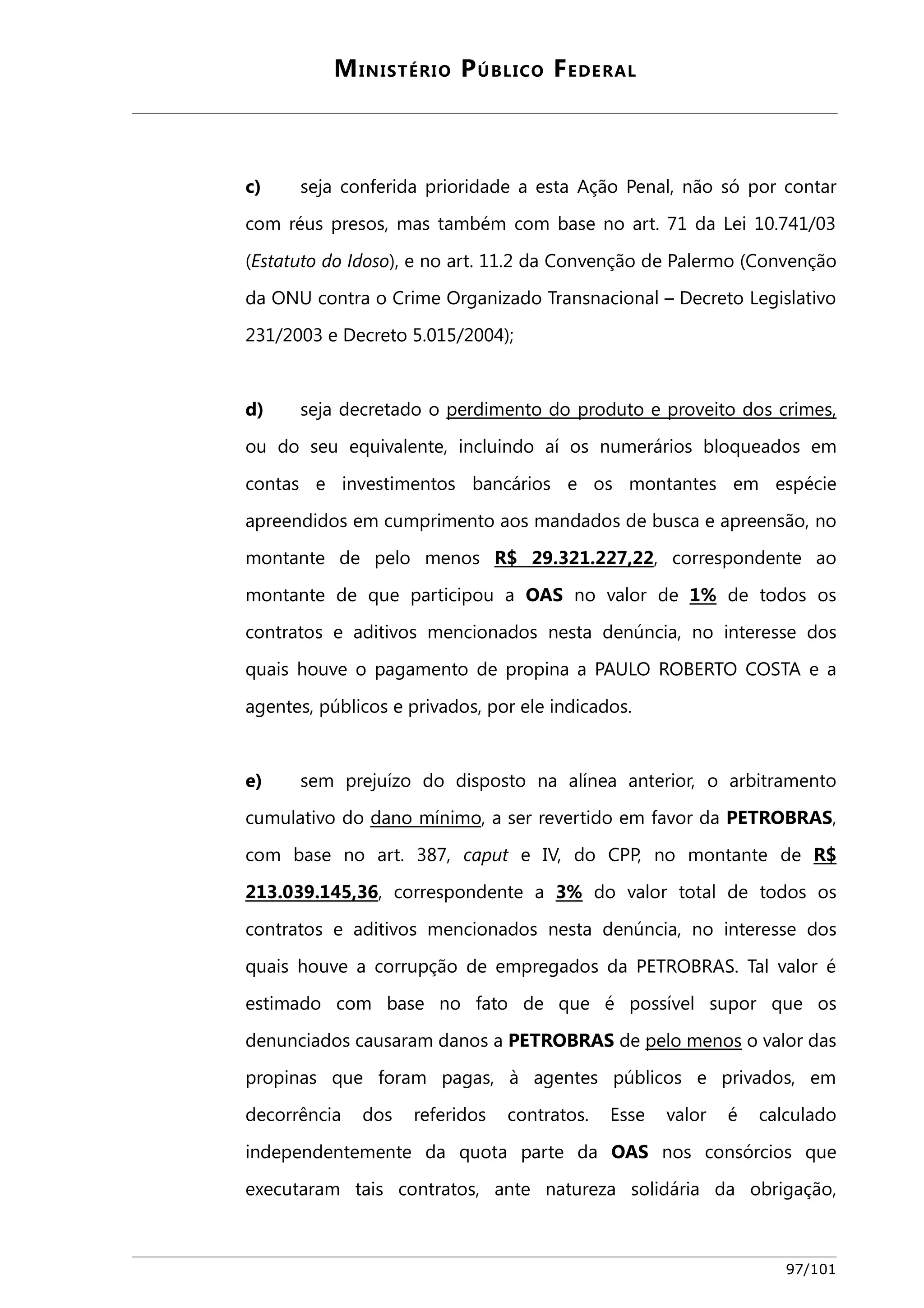 MINISTÉRIO PÚBLICO FEDERAL 
c) seja conferida prioridade a esta Ação Penal, não só por contar 
com réus presos, mas também com base no art. 71 da Lei 10.741/03 
(Estatuto do Idoso), e no art. 11.2 da Convenção de Palermo (Convenção 
da ONU contra o Crime Organizado Transnacional – Decreto Legislativo 
231/2003 e Decreto 5.015/2004); 
d) seja decretado o perdimento do produto e proveito dos crimes, 
ou do seu equivalente, incluindo aí os numerários bloqueados em 
contas e investimentos bancários e os montantes em espécie 
apreendidos em cumprimento aos mandados de busca e apreensão, no 
montante de pelo menos R$ 29.321.227,22 , correspondente ao 
montante de que participou a OAS no valor de 1% de todos os 
contratos e aditivos mencionados nesta denúncia, no interesse dos 
quais houve o pagamento de propina a PAULO ROBERTO COSTA e a 
agentes, públicos e privados, por ele indicados. 
e) sem prejuízo do disposto na alínea anterior, o arbitramento 
cumulativo do dano mínimo , a ser revertido em favor da PETROBRAS, 
com base no art. 387, caput e IV, do CPP, no montante de R$ 
213.039.145,36, correspondente a 3% do valor total de todos os 
contratos e aditivos mencionados nesta denúncia, no interesse dos 
quais houve a corrupção de empregados da PETROBRAS. Tal valor é 
estimado com base no fato de que é possível supor que os 
denunciados causaram danos a PETROBRAS de pelo menos o valor das 
propinas que foram pagas, à agentes públicos e privados, em 
decorrência dos referidos contratos. Esse valor é calculado 
independentemente da quota parte da OAS nos consórcios que 
executaram tais contratos, ante natureza solidária da obrigação, 
97/101 
 