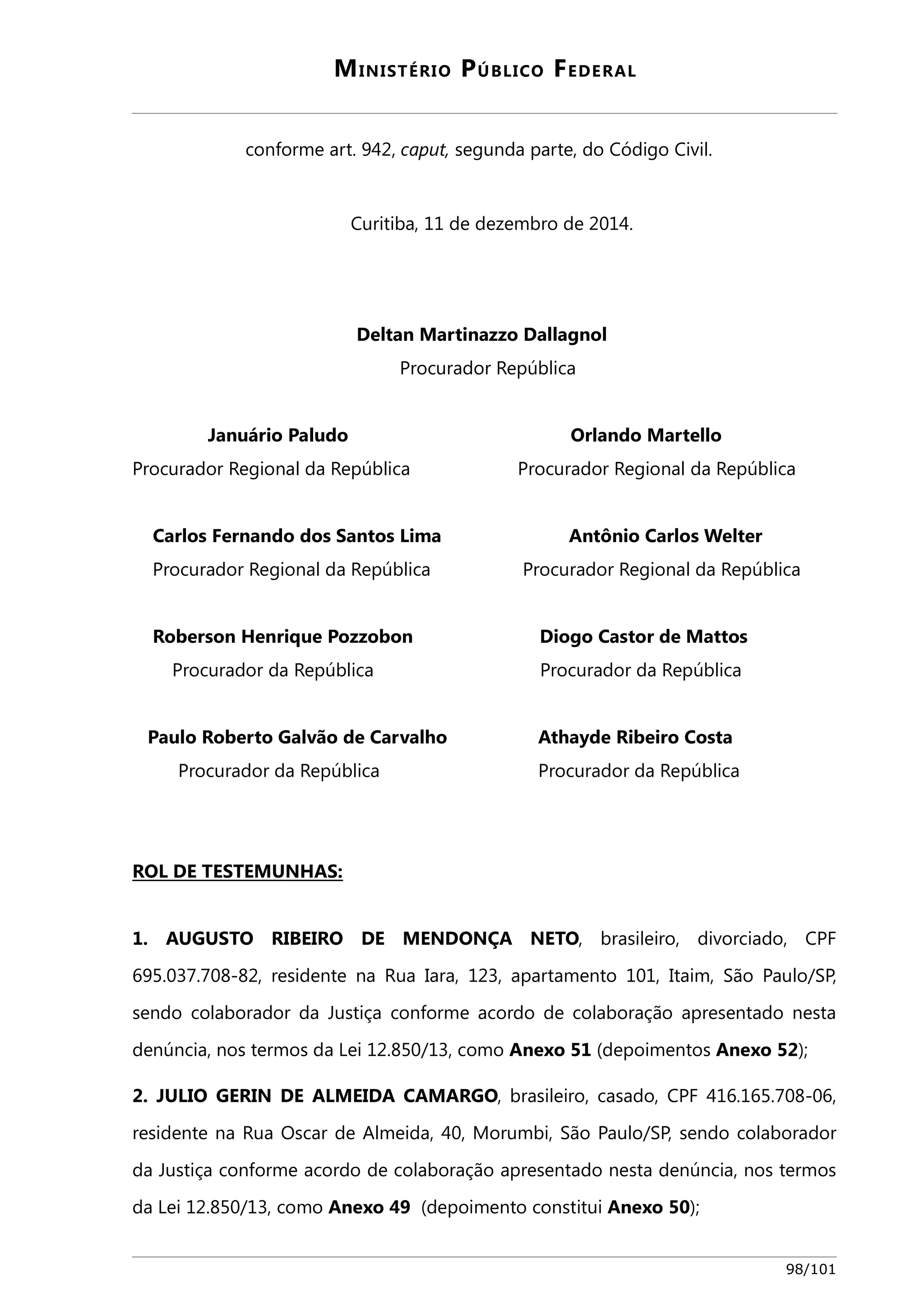 MINISTÉRIO PÚBLICO FEDERAL 
conforme art. 942, caput, segunda parte, do Código Civil. 
Curitiba, 11 de dezembro de 2014. 
Deltan Martinazzo Dallagnol 
Procurador República 
Januário Paludo Orlando Martello 
Procurador Regional da República Procurador Regional da República 
Carlos Fernando dos Santos Lima Antônio Carlos Welter 
Procurador Regional da República Procurador Regional da República 
Roberson Henrique Pozzobon Diogo Castor de Mattos 
Procurador da República Procurador da República 
Paulo Roberto Galvão de Carvalho Athayde Ribeiro Costa 
Procurador da República Procurador da República 
ROL DE TESTEMUNHAS: 
1. AUGUSTO RIBEIRO DE MENDONÇA NETO, brasileiro, divorciado, CPF 
695.037.708-82, residente na Rua Iara, 123, apartamento 101, Itaim, São Paulo/SP, 
sendo colaborador da Justiça conforme acordo de colaboração apresentado nesta 
denúncia, nos termos da Lei 12.850/13, como Anexo 51 (depoimentos Anexo 52); 
2. JULIO GERIN DE ALMEIDA CAMARGO, brasileiro, casado, CPF 416.165.708-06, 
residente na Rua Oscar de Almeida, 40, Morumbi, São Paulo/SP, sendo colaborador 
da Justiça conforme acordo de colaboração apresentado nesta denúncia, nos termos 
da Lei 12.850/13, como Anexo 49 (depoimento constitui Anexo 50); 
98/101 
 