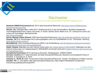 Dr. Bettina Waffner
Learning Lab – Universität Duisburg-Essen
Nachweise
sofern sie nicht auf der entsprechenden Folie direkt angegeben sind.
Deutsche UNESCO Kommission e.V. 2015: Open Educational Resources. http://www.unesco.de/bildung/open-
educational-resources.html
Hansen, Jan; Seehagen-Marx, Heike 2013: Urheberrecht & Co in der Hochschullehre. Rechtliche Aspekte des
Technologieeinsatzes beim Lehren und Lernen. In: Schön, Sandra; Ebner, Martin et al. L3T. Lehrbuch für Lernen und
Lehren mit Technologien. Bad Reichenhall
http://l3t.eu/homepage/
Kerres, Michael; Heinen Richard: OER Open Educational Resources. https://de.slideshare.net/richard_he/msw-oer
Kreutzer, Till 2015: Rechtsfragen bei E-Learning/Digitaler Lehre. Ein Praxisleitfaden von Dr. Till Kreutzer. Hamburg
https://irights.info/wp-content/u
Muuß-Merholz: Open Educational Resources (OER) in der Weiterbildung. http://de.slideshare.net/joeranmuuss/open-
educatoinal-resources-oer-in-der-weiterbildung/5
Seipel, Hedwig: Materialien aus dem Internet richtig nutzen von Hedwig Seipel für OER-MuMiW: Materialien aus dem
Internet richtig nutzen von Hedwig Seipel für OER-MuMiW ist lizenziert unter einer Creative Commons Namensnennung
4.0 International Lizenz.
Europäische Kommission 2013: Opening up Education. Strategiepapier. COM/2013/0654.
Surmann, Caroline 2017: Open Education und Open Educational Resources. Deutsche und Europäische Policy im
Überblick. In: Synergie (3). S. 39-43.
Casserly, C.; Smith, M. 2006: The promise of Open Educational Resources. Change: The Magazine of Higher Learning.
Kreutzer, Till o.J.: Drei Mythen über Open Educational Resources. https://irights.info/artikel/oer-urheberrecht-
finanzierung-qualitaetssicherung/23916
cc by sa 4.0 DE Bettina Waffner für MainstreamingOER https://creativecommons.org/licenses/by-
sa/4.0/
 