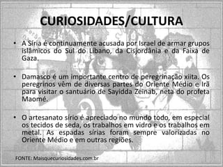CURIOSIDADES/CULTURA
• A Síria é continuamente acusada por Israel de armar grupos
islâmicos do Sul do Líbano, da Cisjordânia e da Faixa de
Gaza.
• Damasco é um importante centro de peregrinação xiita. Os
peregrinos vêm de diversas partes do Oriente Médio e Irã
para visitar o santuário de Sayidda Zeinab, neta do profeta
Maomé.

• O artesanato sírio é apreciado no mundo todo, em especial
os tecidos de seda, os trabalhos em vidro e os trabalhos em
metal. As espadas sírias foram sempre valorizadas no
Oriente Médio e em outras regiões.
FONTE: Maisquecuriosidades.com.br

 