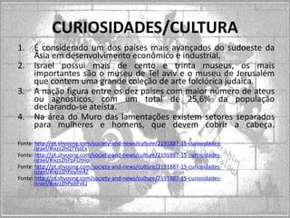 CURIOSIDADES/CULTURA
1.
2.
3.
4.

É considerado um dos países mais avançados do sudoeste da
Ásia em desenvolvimento econômico e industrial.
Israel possui mais de cento e trinta museus, os mais
importantes são o museu de Tel aviv e o museu de Jerusalém
que contem uma grande coleção de arte folclórica judaica.
A nação figura entre os dez países com maior número de ateus
ou agnósticos, com um total de 25,6% da população
declarando-se ateísta.
Na área do Muro das lamentações existem setores separados
para mulheres e homens, que devem cobrir a cabeça.

Fonte: http://pt.shvoong.com/society-and-news/culture/2191887-15-curiosidadesisrael/#ixzz2hQTYszEx
Fonte: http://pt.shvoong.com/society-and-news/culture/2191887-15-curiosidadesisrael/#ixzz2hPpFUtHo
Fonte: http://pt.shvoong.com/society-and-news/culture/2191887-15-curiosidadesisrael/#ixzz2hPoylm4Z
Fonte: http://pt.shvoong.com/society-and-news/culture/2191887-15-curiosidadesisrael/#ixzz2hPobFvEJ

 