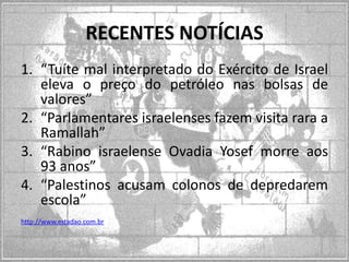 RECENTES NOTÍCIAS
1. “Tuíte mal interpretado do Exército de Israel
eleva o preço do petróleo nas bolsas de
valores”
2. “Parlamentares israelenses fazem visita rara a
Ramallah”
3. “Rabino israelense Ovadia Yosef morre aos
93 anos”
4. “Palestinos acusam colonos de depredarem
escola”
http://www.estadao.com.br

 