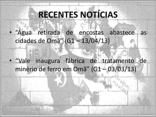 RECENTES NOTÍCIAS
• “Água retirada de encostas abastece as
cidades de Omã” (G1 – 13/04/13)
• “Vale inaugura fábrica de tratamento de
minério de ferro em Omã” (G1 – 03/03/13)

 