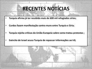 RECENTES NOTÍCIAS
• Turquia afirma já ter recebido mais de 600 mil refugiados sírios;
• Curdos fazem manifestação contra muro entre Turquia e Síria;
• Turquia rejeita críticas da União Europeia sobre como tratou protestos ;
• Exército de Israel acusa Turquia de repassar informações ao Irã;

 