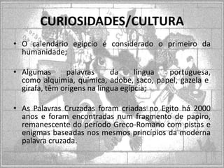 CURIOSIDADES/CULTURA
• O calendário egípcio é considerado o primeiro da
humanidade;
• Algumas
palavras
da
língua
portuguesa,
como alquimia, química, adobe, saco, papel, gazela e
girafa, têm origens na língua egípcia;
• As Palavras Cruzadas foram criadas no Egito há 2000
anos e foram encontradas num fragmento de papiro,
remanescente do período Greco-Romano com pistas e
enigmas baseadas nos mesmos princípios da moderna
palavra cruzada.

 