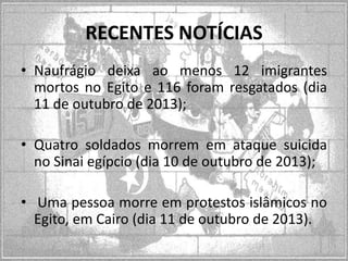 RECENTES NOTÍCIAS
• Naufrágio deixa ao menos 12 imigrantes
mortos no Egito e 116 foram resgatados (dia
11 de outubro de 2013);
• Quatro soldados morrem em ataque suicida
no Sinai egípcio (dia 10 de outubro de 2013);
• Uma pessoa morre em protestos islâmicos no
Egito, em Cairo (dia 11 de outubro de 2013).

 