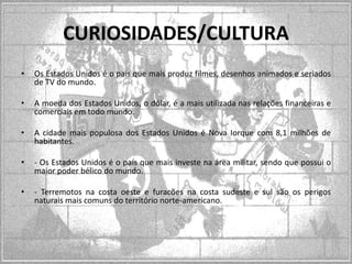 CURIOSIDADES/CULTURA
•

Os Estados Unidos é o país que mais produz filmes, desenhos animados e seriados
de TV do mundo.

•

A moeda dos Estados Unidos, o dólar, é a mais utilizada nas relações financeiras e
comerciais em todo mundo.

•

A cidade mais populosa dos Estados Unidos é Nova Iorque com 8,1 milhões de
habitantes.

•

- Os Estados Unidos é o país que mais investe na área militar, sendo que possui o
maior poder bélico do mundo.

•

- Terremotos na costa oeste e furacões na costa sudeste e sul são os perigos
naturais mais comuns do território norte-americano.

 