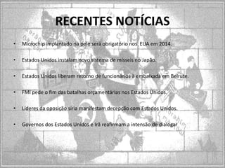 RECENTES NOTÍCIAS
•

Microchip implantado na pele será obrigatório nos EUA em 2014.

•

Estados Unidos instalam novo sistema de mísseis no Japão.

•

Estados Unidos liberam retorno de funcionários à embaixada em Beirute.

•

FMI pede o fim das batalhas orçamentárias nos Estados Unidos.

•

Líderes da oposição síria manifestam decepção com Estados Unidos.

•

Governos dos Estados Unidos e Irã reafirmam a intensão de dialogar

 