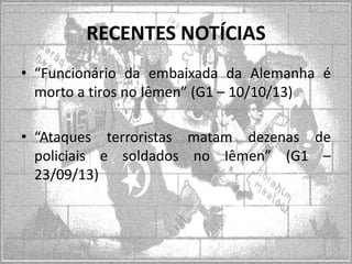 RECENTES NOTÍCIAS
• “Funcionário da embaixada da Alemanha é
morto a tiros no Iêmen” (G1 – 10/10/13)
• “Ataques terroristas matam dezenas de
policiais e soldados no Iêmen” (G1 –
23/09/13)

 