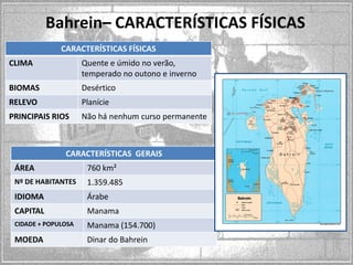 Bahrein– CARACTERÍSTICAS FÍSICAS
CARACTERÍSTICAS FÍSICAS
CLIMA

Quente e úmido no verão,
temperado no outono e inverno

BIOMAS

Desértico

RELEVO

Planície

PRINCIPAIS RIOS

Não há nenhum curso permanente

CARACTERÍSTICAS GERAIS
ÁREA

760 km²

Nº DE HABITANTES

1.359.485

IDIOMA

Árabe

CAPITAL

Manama

CIDADE + POPULOSA

Manama (154.700)

MOEDA

Dinar do Bahrein

 