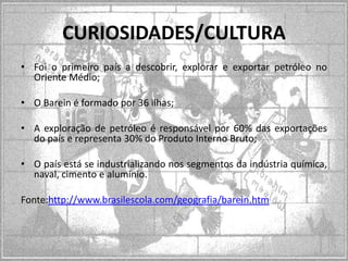 CURIOSIDADES/CULTURA
• Foi o primeiro país a descobrir, explorar e exportar petróleo no
Oriente Médio;
• O Barein é formado por 36 ilhas;

• A exploração de petróleo é responsável por 60% das exportações
do país e representa 30% do Produto Interno Bruto;
• O país está se industrializando nos segmentos da indústria química,
naval, cimento e alumínio.
Fonte:http://www.brasilescola.com/geografia/barein.htm

 