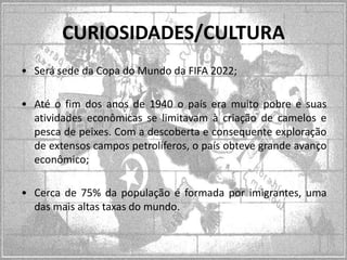 CURIOSIDADES/CULTURA
• Será sede da Copa do Mundo da FIFA 2022;
• Até o fim dos anos de 1940 o país era muito pobre e suas
atividades econômicas se limitavam à criação de camelos e
pesca de peixes. Com a descoberta e consequente exploração
de extensos campos petrolíferos, o país obteve grande avanço
econômico;

• Cerca de 75% da população é formada por imigrantes, uma
das mais altas taxas do mundo.

 