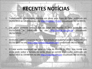 RECENTES NOTÍCIAS
•

Trabalhadores escravizados morrem em obras para Copa do Catar publicado em
26/09/2013 às 10h33mim no site http://noticias.r7.com (visualizado 08/10/2013);

•

Um grupo protesta contra Copa no Catar em reunião da FIFA publicado em
03/10/2013 às 14h42mim no site http://atarde.uol.com.br (visualizado
08/10/2013);

•

Sindicatos criticam resposta do Catar em relação ao trabalho escravo publicado em
02/10/2013 no site http://espocanegocios.globo.com (visualizado 08/10/2013);

•

O Catar aceita mudanças nas datas da Copa do Mundo de 2022, mas insiste que
ainda pode sediar o torneio no verão, disse ao comitê organizador publicado em
02/10/2013 às 15h48mim no site http://esportes.r7.com visualizado 08/10/2013);

 