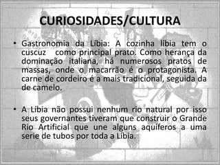 CURIOSIDADES/CULTURA
• Gastronomia da Líbia: A cozinha líbia tem o
cuscuz como principal prato. Como herança da
dominação italiana, há numerosos pratos de
massas, onde o macarrão é o protagonista. A
carne de cordeiro é a mais tradicional, seguida da
de camelo.
• A Líbia não possui nenhum rio natural por isso
seus governantes tiveram que construir o Grande
Rio Artificial que une alguns aquíferos a uma
serie de tubos por toda a Líbia.

 