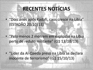RECENTES NOTÍCIAS
• “Dois anos após Kadafi, caos cresce na Líbia”
(ESTADÃO 20/10/13)
• “Pelo menos 2 morrem em explosão na Líbia
perto de reduto militante” (G1 13/10/13)
• “Líder da Al-Qaeda preso na Líbia se declara
inocente de terrorismo” (G1 15/10/13)

 
