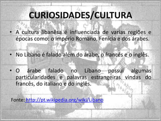 CURIOSIDADES/CULTURA
• A cultura libanêsa é influenciada de varias regiões e
épocas como: o império Romano, Fenícia e dos árabes.
• No Líbano é falado além do árabe, o francês e o inglês.
• O árabe falado no Líbano possui algumas
particularidades e palavras estrangeiras vindas do
francês, do italiano e do inglês.
Fonte: http://pt.wikipedia.org/wiki/Libano

 
