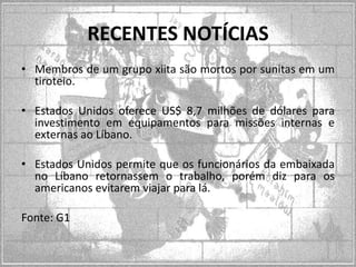 RECENTES NOTÍCIAS
• Membros de um grupo xiita são mortos por sunitas em um
tiroteio.
• Estados Unidos oferece US$ 8,7 milhões de dólares para
investimento em equipamentos para missões internas e
externas ao Líbano.
• Estados Unidos permite que os funcionários da embaixada
no Líbano retornassem o trabalho, porém diz para os
americanos evitarem viajar para lá.
Fonte: G1

 