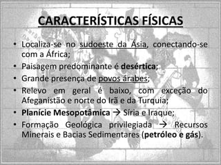 CARACTERÍSTICAS FÍSICAS
• Localiza-se no sudoeste da Ásia, conectando-se
com a África;
• Paisagem predominante é desértica;
• Grande presença de povos árabes;
• Relevo em geral é baixo, com exceção do
Afeganistão e norte do Irã e da Turquia;
• Planície Mesopotâmica  Síria e Iraque;
• Formação Geológica privilegiada  Recursos
Minerais e Bacias Sedimentares (petróleo e gás).

 