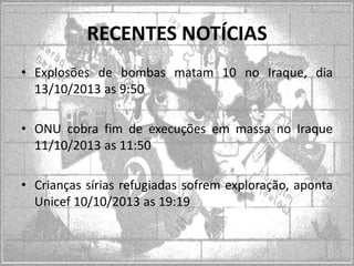RECENTES NOTÍCIAS
• Explosões de bombas matam 10 no Iraque, dia
13/10/2013 as 9:50
• ONU cobra fim de execuções em massa no Iraque
11/10/2013 as 11:50
• Crianças sírias refugiadas sofrem exploração, aponta
Unicef 10/10/2013 as 19:19

 