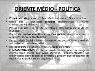 ORIENTE MÉDIO - POLÍTICA
• Posição estratégica entre o Mar Mediterrâneo e o Oceano Índico;
• Berço das 3 principais religiões monoteístas: islamismo,
cristianismo e judaísmo;
• Possui 65% das reservas de petróleo e 30% das reservas de gás
mundial;
• Região de muitos conflitos e tensões sociais, devido a aspectos
religiosos, sociais e fronteiriços;
• Desigualdade Social – Minoria vivendo dos petrodólares e maioria
sobrevivendo de baixos salários;
• Destaque para a economia industrializada de Israel;
• FUNDAMENTALISMO: É o termo usado para se referir à crença na
interpretação literal dos livros sagrados. Fundamentalistas são
encontrados entre religiosos diversos e pregam que os dogmas de
seus livros sagrados sejam seguidos à risca.

 
