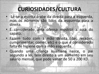 CURIOSIDADES/CULTURA
• Lê-se a escrita árabe da direita para a esquerda,
mas os números são lidos da esquerda para a
direita.
• É considerado uma ofensa mostrar a sola do
sapato.
• Fazem tudo com a mão direita (dar, receber,
cumprimentar, comer, etc) e o que é considerado
falta de higiene com a mão esquerda.
• Quando uma criança kuaitiana nasce, o pai
segundo a lei, tem direito a um aumento em seu
salário mensal, que pode variar de 50 a 200 KD.

 