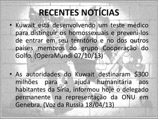 RECENTES NOTÍCIAS
• Kuwait está desenvolvendo um teste médico
para distinguir os homossexuais e preveni-los
de entrar em seu território e no dos outros
países membros do grupo Cooperação do
Golfo. (OperaMundi 07/10/13)
• As autoridades do Kuwait destinaram $300
milhões para a ajuda humanitária aos
habitantes da Síria, informou hoje o delegado
permanente na representação da ONU em
Genebra. (Voz da Russia 18/04/13)

 