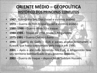 ORIENTE MÉDIO – GEOPOLÍTICA
HISTÓRICO DOS PRINCIPAIS CONFLITOS
•
•
•
•
•
•

1967 - Guerra dos Seis Dias (Israel e vizinhos árabes)
1973 – Guerra do Yom Kippur (Israel e vizinhos árabes)
1980 -1988 – Guerra entre Irã e Iraque
1980-1989 – Tropas da URSS ocupa o Afeganistão
1975-1991 – Guerra Civil no Líbano
1991 – Guerra do Golfo – EUA e países aliados retomaram o
Kuwait, que havia sido tomado pelo Iraque em 1990;
• 2001 – Após o atentado terrorista nos EUA, o Afeganistão teve
seu território bombardeado e seu governo deposto;
• 2003 – Guerra do Iraque – deposição de Saddam Hussein;

 