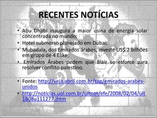 RECENTES NOTÍCIAS
• Abu Dhabi inaugura a maior usina de energia solar
concentrada no mundo;
• Hotel submerso planejado em Dubai;
• Mubadala, dos Emirados árabes, investe US$ 2 bilhões
em grupo de 4 Elike;
• Emirados Árabes pedem que Blair se esforce para
resolver conflito palestino.

• Fonte: http://veja.abril.com.br/tag/emirados-arabesunidos
• http://noticias.uol.com.br/ultnot/efe/2008/02/04/ult
1808u111277.jhtm

 