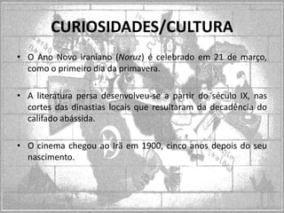 CURIOSIDADES/CULTURA
• O Ano Novo iraniano (Noruz) é celebrado em 21 de março,
como o primeiro dia da primavera.
• A literatura persa desenvolveu-se a partir do século IX, nas
cortes das dinastias locais que resultaram da decadência do
califado abássida.

• O cinema chegou ao Irã em 1900, cinco anos depois do seu
nascimento.

 