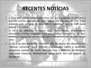 RECENTES NOTÍCIAS
• A Casa Branca disse nesta quarta-feira (16) que a proposta do Irã sobre a
questão nuclear, apresentada nesta semana em Genebra, foi uma "nova
proposta com um grau de seriedade e substância" que os EUA nunca
haviam visto antes.
• O Irã e as potências ocidentais EUA, China, Rússia, Grã-Bretanha,
Alemanha e França chegaram a um acordo nesta quarta-feira, 16, para
continuar negociando uma solução para o impasse nuclear de mais de dez
anos.

• O Irã e as seis potências mundiais vão se reunir em Genebra em
"poucas semanas" para retomar negociações sobre o polêmico
programa nuclear de Teerã, afirmou hoje o ministro de Relações
Exteriores iraniano, Mohammad Javad Zarif, em sua página no
Facebook.

 