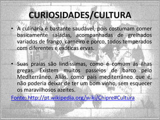 CURIOSIDADES/CULTURA
• A culinária é bastante saudável, pois costumam comer
basicamente saladas, acompanhadas de grelhados
variados de frango, carneiro e porco, todos temperados
com diferentes e exóticas ervas.
• Suas praias são lindíssimas, como é comum às ilhas
gregas. Existem muitos passeios de barco pelo
Mediterrâneo. Aliás, como país mediterrâneo que é,
não poderia deixar de ter um bom vinho, sem esquecer
os maravilhosos azeites.
Fonte: http://pt.wikipedia.org/wiki/Chipre#Cultura

 