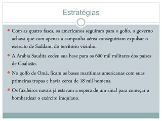 Estratégias
 Com as quatro fases, os americanos seguiram para o golfo, o governo
achava que com apenas a campanha aérea conseguiriam expulsar o
exército de Saddam, do território vizinho.
 A Arábia Saudita cedeu sua base para os 600 mil militares dos países
de Coalizão.
 No golfo de Omã, ficam as bases marítimas americanas com suas
primeiras tropas e havia cerca de 18 mil homens.
 Os fuzileiros navais já estavam a espera de um sinal para começar a
bombardear o exército iraquiano.
 