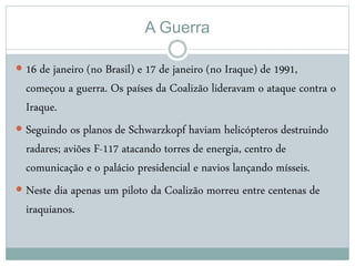 A Guerra
 16 de janeiro (no Brasil) e 17 de janeiro (no Iraque) de 1991,
começou a guerra. Os países da Coalizão lideravam o ataque contra o
Iraque.
 Seguindo os planos de Schwarzkopf haviam helicópteros destruindo
radares; aviões F-117 atacando torres de energia, centro de
comunicação e o palácio presidencial e navios lançando mísseis.
 Neste dia apenas um piloto da Coalizão morreu entre centenas de
iraquianos.
 