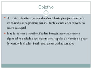 Objetivo
 O trovão instantâneo (campanha aérea), havia planejado 84 alvos a
ser combatidos na primeira semana, trinta e cinco deles estavam no
centro da capital.
 Se todos fossem destruídos, Saddam Hussein não teria controle
algum sobre a cidade e seu exército seria expulso de Kuwait e o poder
do partido do ditador, Baath, estaria com os dias contados.
 