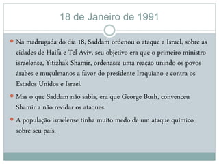 18 de Janeiro de 1991
 Na madrugada do dia 18, Saddam ordenou o ataque a Israel, sobre as
cidades de Haifa e Tel Aviv, seu objetivo era que o primeiro ministro
israelense, Yitizhak Shamir, ordenasse uma reação unindo os povos
árabes e muçulmanos a favor do presidente Iraquiano e contra os
Estados Unidos e Israel.
 Mas o que Saddam não sabia, era que George Bush, convenceu
Shamir a não revidar os ataques.
 A população israelense tinha muito medo de um ataque químico
sobre seu país.
 