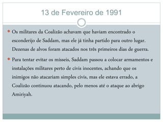 13 de Fevereiro de 1991
 Os militares da Coalizão achavam que haviam encontrado o
esconderijo de Saddam, mas ele já tinha partido para outro lugar.
Dezenas de alvos foram atacados nos três primeiros dias de guerra.
 Para tentar evitar os mísseis, Saddam passou a colocar armamentos e
instalações militares perto de civis inocentes, achando que os
inimigos não atacariam simples civis, mas ele estava errado, a
Coalizão continuou atacando, pelo menos até o ataque ao abrigo
Amiriyah.
 