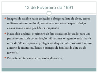 13 de Fevereiro de 1991
 Imagens do satélite havia colocado o abrigo na lista de alvos, carros
militares estavam no local, levantando suspeitas de que o abrigo
estaria sendo usado por lideres iraquianos.
 Havia dois andares, o primeiro de fato estava sendo usado para um
pequeno centro de comunicação militar, mas o segundo andar havia
cerca de 300 civis para se proteger de ataques noturnos, assim causou
a morte de muitas mulheres e crianças de famílias da elite ou do
governo.
 Prometeram ter cautela na escolha dos alvos.
 