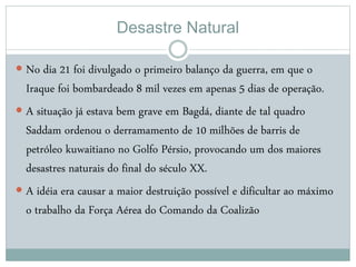 Desastre Natural
 No dia 21 foi divulgado o primeiro balanço da guerra, em que o
Iraque foi bombardeado 8 mil vezes em apenas 5 dias de operação.
 A situação já estava bem grave em Bagdá, diante de tal quadro
Saddam ordenou o derramamento de 10 milhões de barris de
petróleo kuwaitiano no Golfo Pérsio, provocando um dos maiores
desastres naturais do final do século XX.
 A idéia era causar a maior destruição possível e dificultar ao máximo
o trabalho da Força Aérea do Comando da Coalizão
 