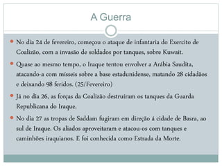 A Guerra
 No dia 24 de fevereiro, começou o ataque de infantaria do Exercito de
Coalizão, com a invasão de soldados por tanques, sobre Kuwait.
 Quase ao mesmo tempo, o Iraque tentou envolver a Arábia Saudita,
atacando-a com mísseis sobre a base estadunidense, matando 28 cidadãos
e deixando 98 feridos. (25/Fevereiro)
 Já no dia 26, as forças da Coalizão destruíram os tanques da Guarda
Republicana do Iraque.
 No dia 27 as tropas de Saddam fugiram em direção á cidade de Basra, ao
sul de Iraque. Os aliados aproveitaram e atacou-os com tanques e
caminhões iraquianos. E foi conhecida como Estrada da Morte.
 