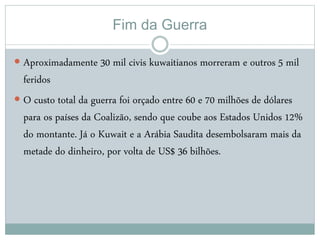 Fim da Guerra
 Aproximadamente 30 mil civis kuwaitianos morreram e outros 5 mil
feridos
 O custo total da guerra foi orçado entre 60 e 70 milhões de dólares
para os países da Coalizão, sendo que coube aos Estados Unidos 12%
do montante. Já o Kuwait e a Arábia Saudita desembolsaram mais da
metade do dinheiro, por volta de US$ 36 bilhões.
 