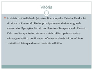 Vitória
 A vitória da Coalizão de 34 países liderado pelos Estados Unidos foi
vitoriosa na Guerra do Golfo, principalmente, devido ao grande
sucesso das Operações Escudo do Deserto e Tempestade do Deserto.
Vale ressaltar que tratou de uma vitória militar, pois em outros
setores geopolítico, político e econômico, a vitoria foi no mínimo
contestável, fato que deve ser bastante refletido.
 