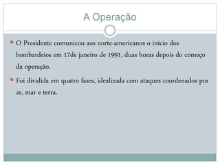 A Operação
 O Presidente comunicou aos norte-americanos o início dos
bombardeios em 17de janeiro de 1991, duas horas depois do começo
da operação.
 Foi dividida em quatro fases, idealizada com ataques coordenados por
ar, mar e terra.
 