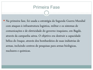 Primeira Fase
 Na primeira fase, foi usada a estratégia da Segunda Guerra Mundial
com ataques à infraestrutura logística, militar e os sistemas de
comunicações e de eletricidade do governo iraquiano, em Bagdá,
através da campanha aérea. O objetivo era destruir a capacidade
bélica do Iraque, através dos bombardeios de suas indústrias de
armas, incluindo centros de pesquisas para armas biológicas,
nucleares e químicas.
 