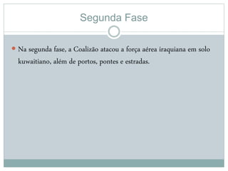 Segunda Fase
 Na segunda fase, a Coalizão atacou a força aérea iraquiana em solo
kuwaitiano, além de portos, pontes e estradas.
 