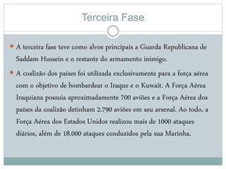 Terceira Fase
 A terceira fase teve como alvos principais a Guarda Republicana de
Saddam Hussein e o restante do armamento inimigo.
 A coalizão dos países foi utilizada exclusivamente para a força aérea
com o objetivo de bombardear o Iraque e o Kuwait. A Força Aérea
Iraquiana possuía aproximadamente 700 aviões e a Força Aérea dos
países da coalizão detinham 2.790 aviões em seu arsenal. Ao todo, a
Força Aérea dos Estados Unidos realizou mais de 1000 ataques
diários, além de 18.000 ataques conduzidos pela sua Marinha.
 